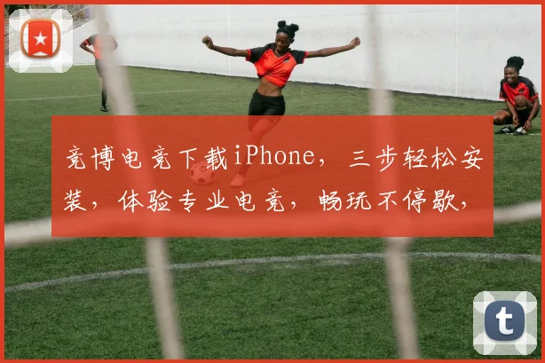 竞博电竞下载iPhone，三步轻松安装，体验专业电竞，畅玩不停歇，必看教程