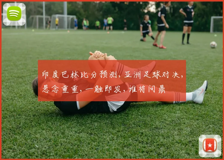 印度巴林比分预测,亚洲足球对决,悬念重重,一触即发,谁将问鼎