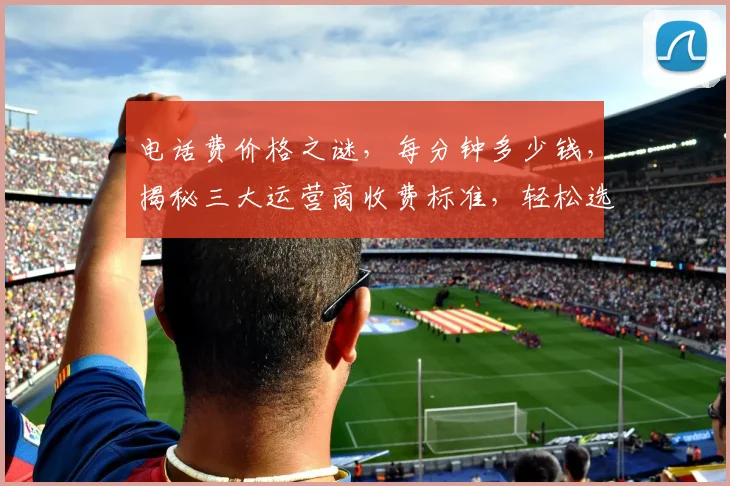 电话费价格之谜，每分钟多少钱，揭秘三大运营商收费标准，轻松选