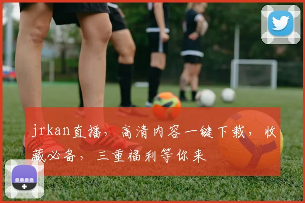 jrkan直播，高清内容一键下载，收藏必备，三重福利等你来