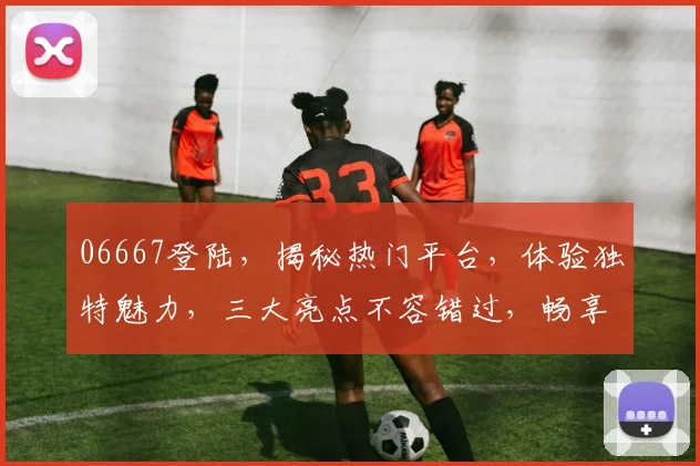06667登陆，揭秘热门平台，体验独特魅力，三大亮点不容错过，畅享精彩时光